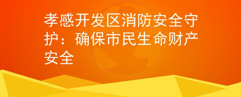 孝感开发区消防安全守护：确保市民生命财产安全