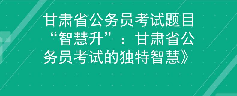 甘肃省公务员考试题目“智慧升”：甘肃省公务员考试的独特智慧》