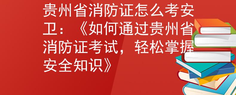 贵州省消防证怎么考安卫：《如何通过贵州省消防证考试，轻松掌握安全知识》