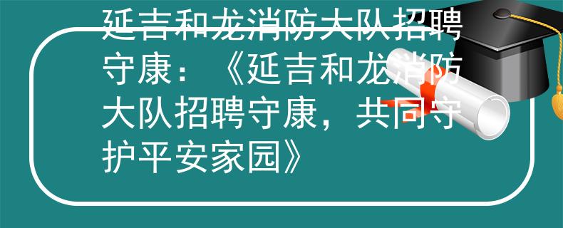 延吉和龙消防大队招聘守康：《延吉和龙消防大队招聘守康，共同守护平安家园》