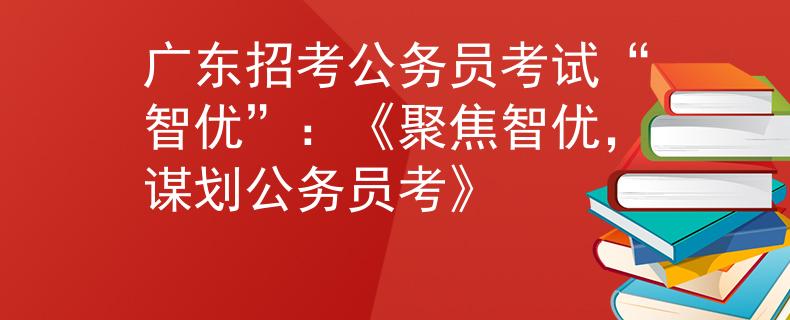 广东招考公务员考试“智优”：《聚焦智优，谋划公务员考》