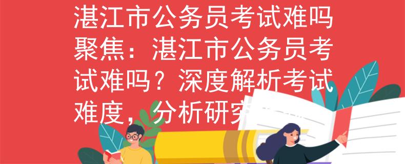 湛江市公务员考试难吗聚焦：湛江市公务员考试难吗？深度解析考试难度，分析研究课题