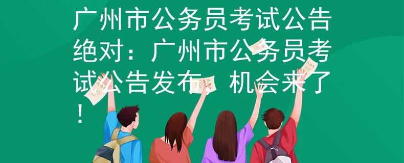 广州市公务员考试公告绝对：广州市公务员考试公告发布，机会来了！
