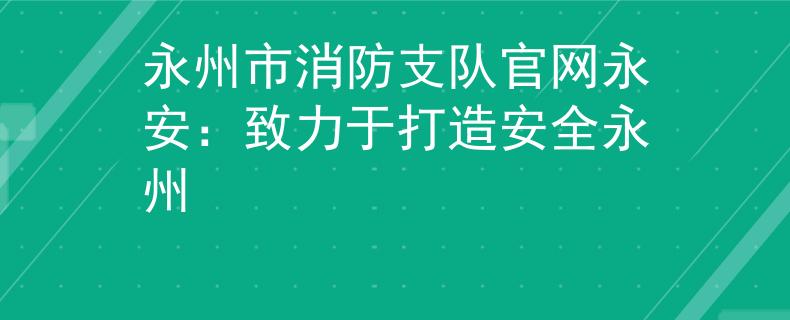 永州市消防支队官网永安：致力于打造安全永州
