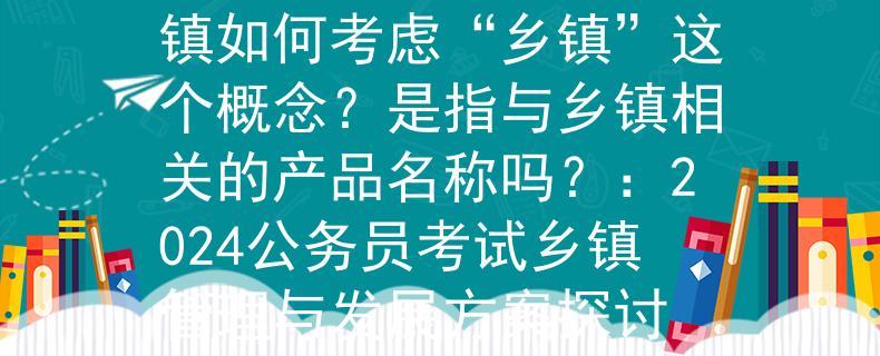2024公务员考试乡镇如何考虑“乡镇”这个概念？是指与乡镇相关的产品名称吗？：2024公务员考试乡镇管理与发展方案探讨