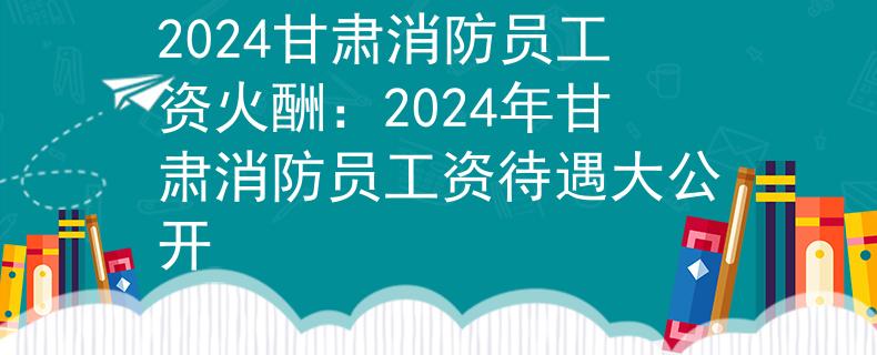 2024甘肃消防员工资火酬：2024年甘肃消防员工资待遇大公开