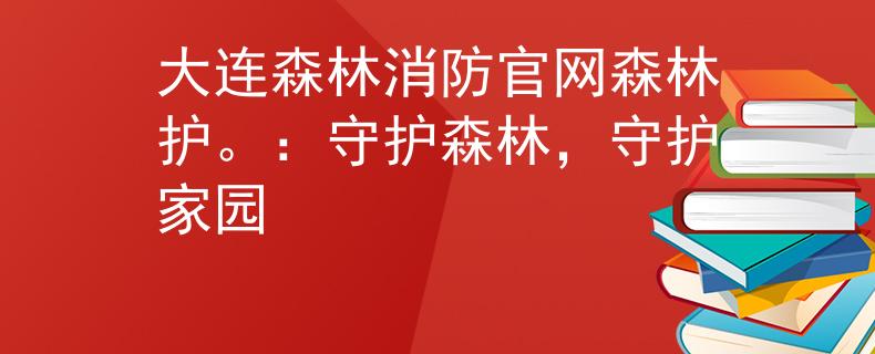 大连森林消防官网森林护。：守护森林，守护家园