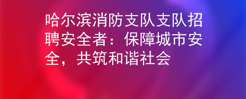 哈尔滨消防支队支队招聘安全者：保障城市安全，共筑和谐社会