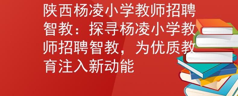 陕西杨凌小学教师招聘智教：探寻杨凌小学教师招聘智教，为优质教育注入新动能