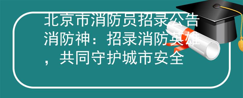 北京市消防员招录公告消防神：招录消防英雄，共同守护城市安全