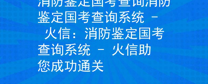 消防鉴定国考查询消防鉴定国考查询系统 - 火信：消防鉴定国考查询系统 - 火信助您成功通关