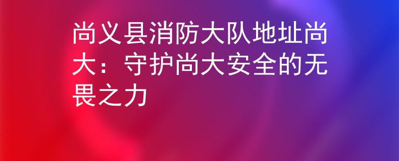 尚义县消防大队地址尚大：守护尚大安全的无畏之力