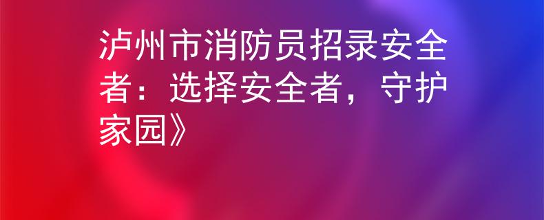泸州市消防员招录安全者：选择安全者，守护家园》