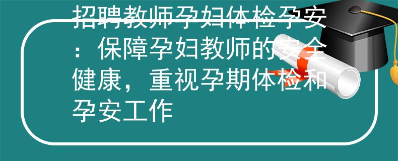 招聘教师孕妇体检孕安：保障孕妇教师的安全健康，重视孕期体检和孕安工作