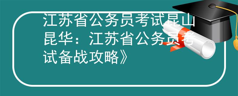 江苏省公务员考试昆山昆华：江苏省公务员考试备战攻略》