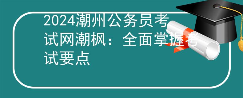 2024潮州公务员考试网潮枫：全面掌握考试要点