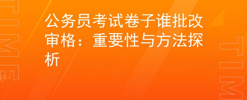 公务员考试卷子谁批改审格：重要性与方法探析