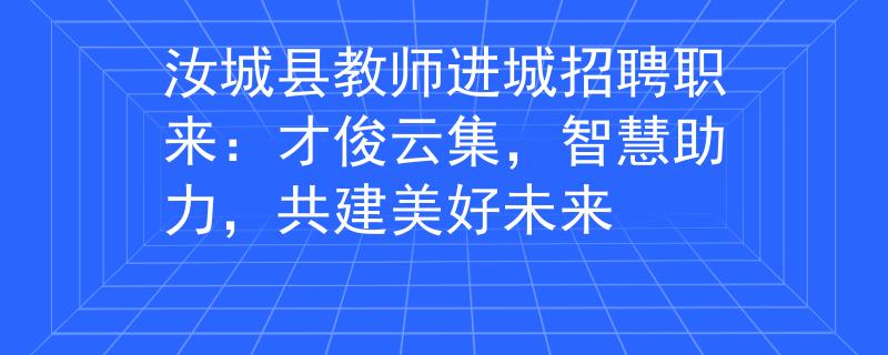 汝城县教师进城招聘职来：才俊云集，智慧助力，共建美好未来