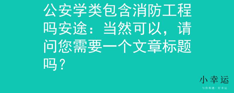 公安学类包含消防工程吗安途：当然可以，请问您需要一个文章标题吗？
