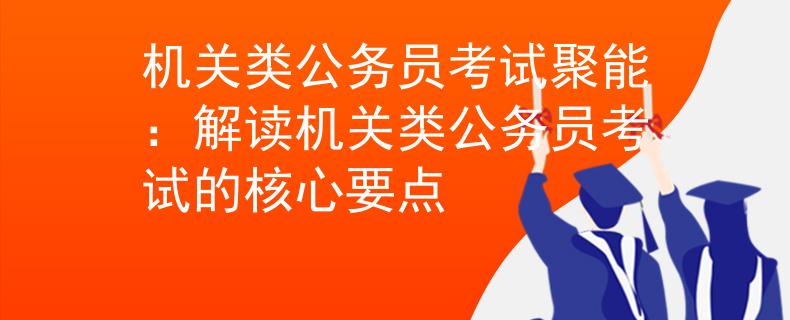 机关类公务员考试聚能：解读机关类公务员考试的核心要点