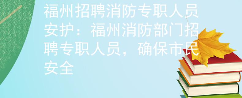 福州招聘消防专职人员安护：福州消防部门招聘专职人员，确保市民安全