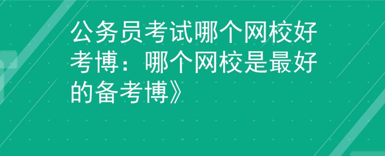 公务员考试哪个网校好考博：哪个网校是最好的备考博》