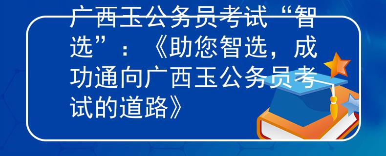 广西玉公务员考试“智选”：《助您智选，成功通向广西玉公务员考试的道路》