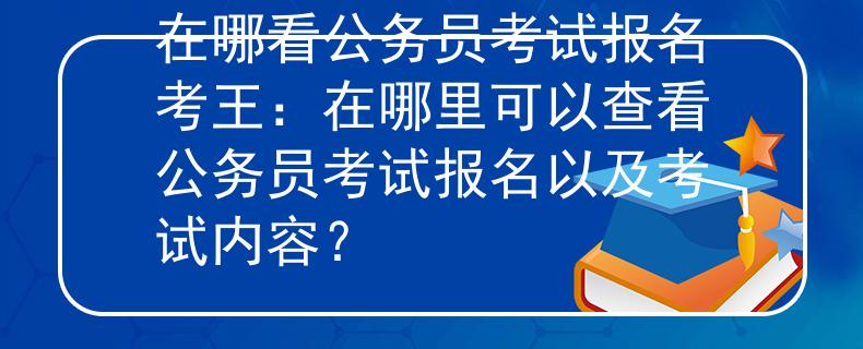 在哪看公务员考试报名考王：在哪里可以查看公务员考试报名以及考试内容？