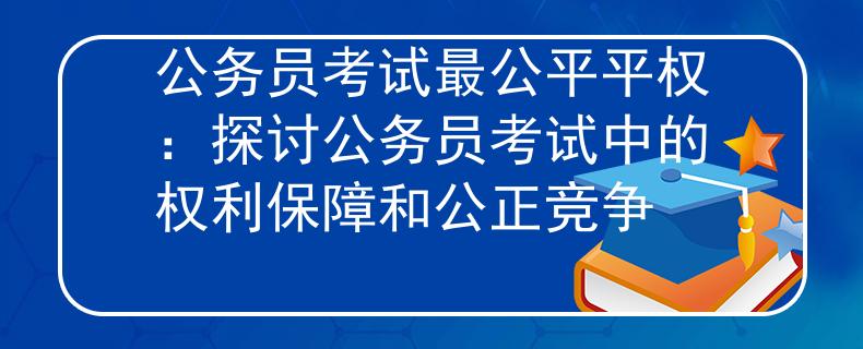 公务员考试最公平平权：探讨公务员考试中的权利保障和公正竞争