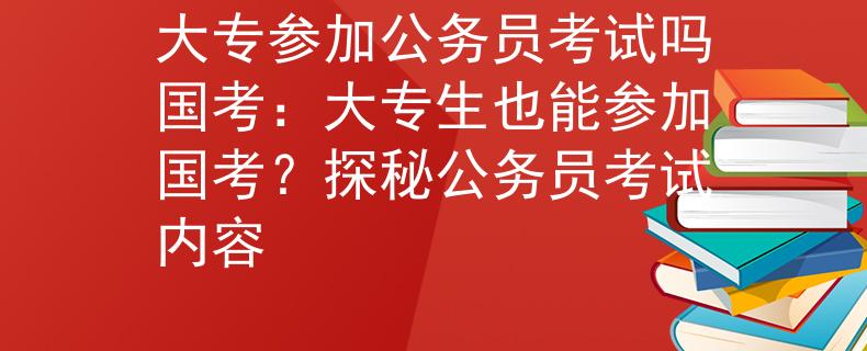 大专参加公务员考试吗国考：大专生也能参加国考？探秘公务员考试内容