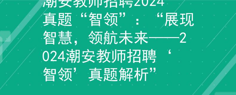 潮安教师招聘2024真题“智领”：“展现智慧，领航未来——2024潮安教师招聘‘智领’真题解析”