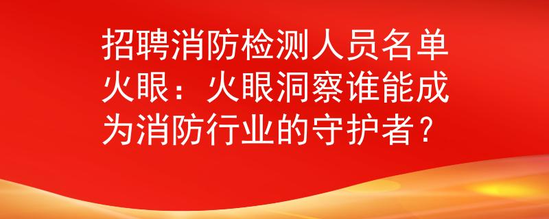 招聘消防检测人员名单火眼：火眼洞察谁能成为消防行业的守护者？