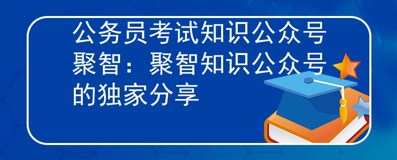 公务员考试知识公众号聚智：聚智知识公众号的独家分享