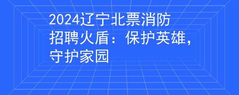 2024辽宁北票消防招聘火盾：保护英雄，守护家园
