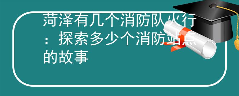 菏泽有几个消防队火行：探索多少个消防站点的故事