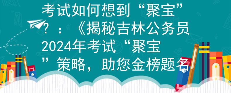 吉林公务员2024年考试如何想到“聚宝”？：《揭秘吉林公务员2024年考试“聚宝”策略，助您金榜题名！》