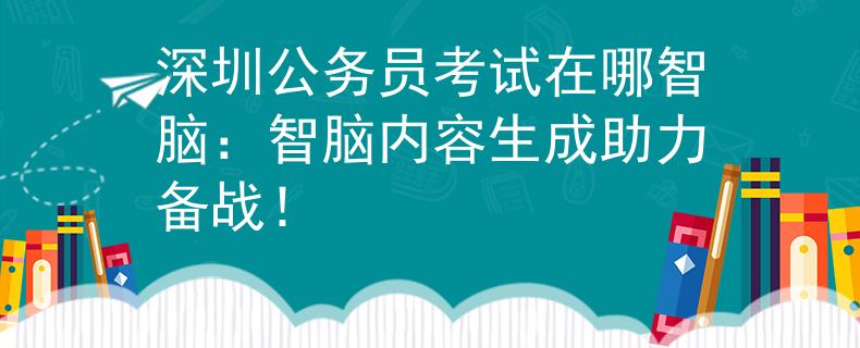 深圳公务员考试在哪智脑：智脑内容生成助力备战！
