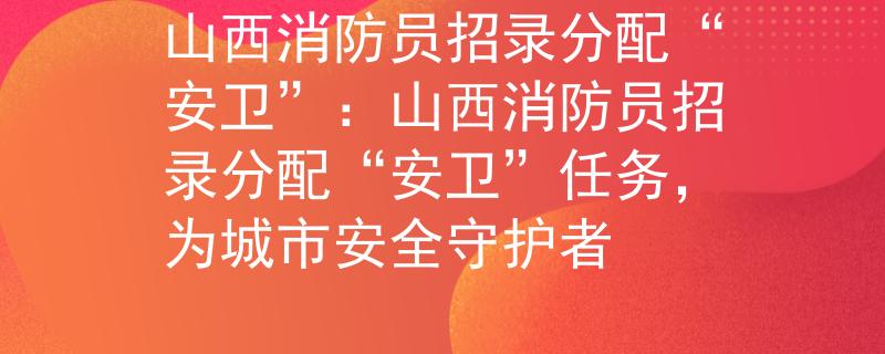 山西消防员招录分配“安卫”：山西消防员招录分配“安卫”任务，为城市安全守护者