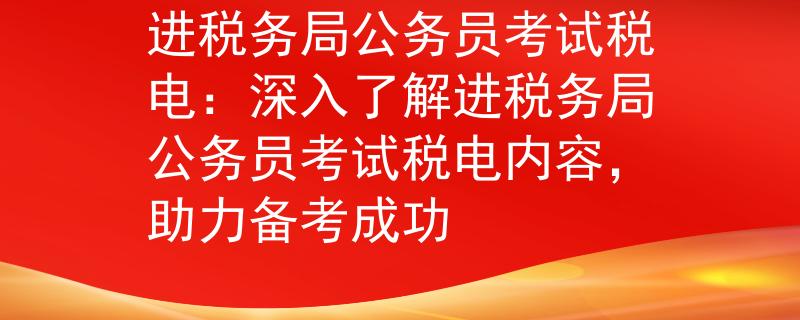 进税务局公务员考试税电：深入了解进税务局公务员考试税电内容，助力备考成功