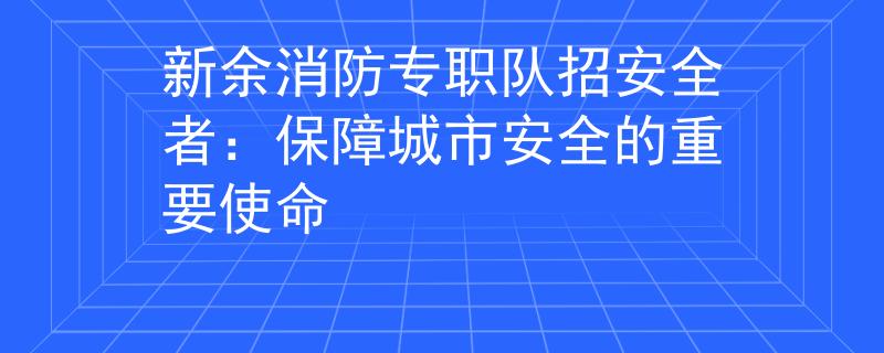 新余消防专职队招安全者：保障城市安全的重要使命
