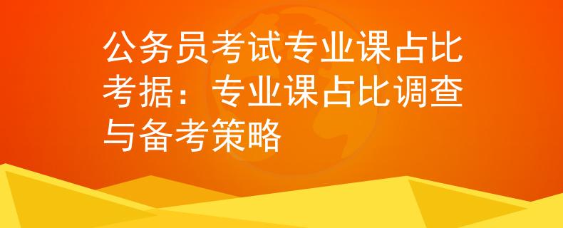公务员考试专业课占比考据：专业课占比调查与备考策略