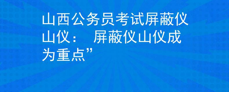 山西公务员考试屏蔽仪山仪： 屏蔽仪山仪成为重点”