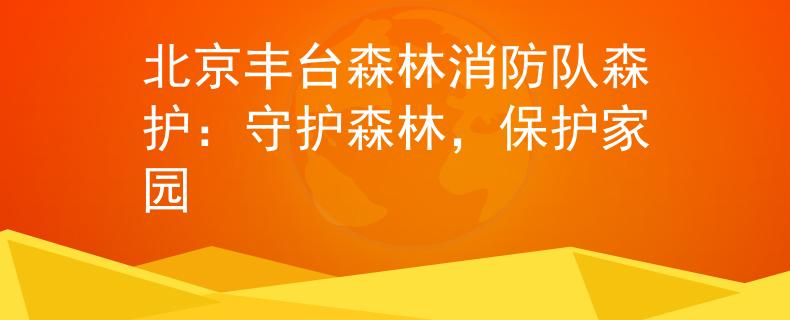 北京丰台森林消防队森护：守护森林，保护家园