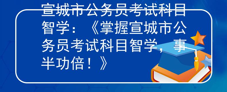 宣城市公务员考试科目智学：《掌握宣城市公务员考试科目智学，事半功倍！》