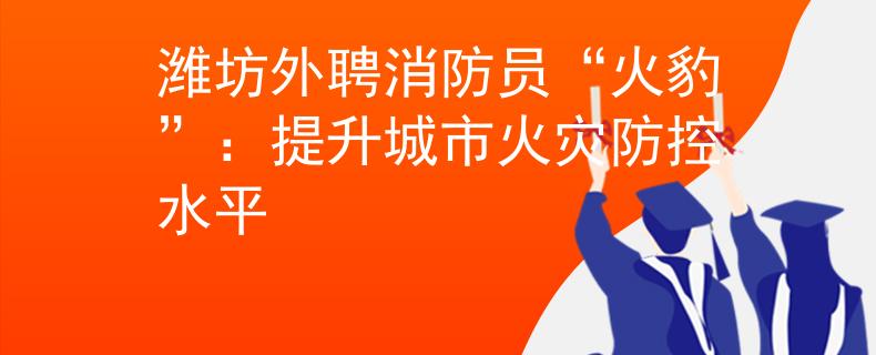 潍坊外聘消防员“火豹”：提升城市火灾防控水平