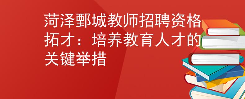 菏泽鄄城教师招聘资格拓才：培养教育人才的关键举措