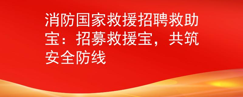 消防国家救援招聘救助宝：招募救援宝，共筑安全防线
