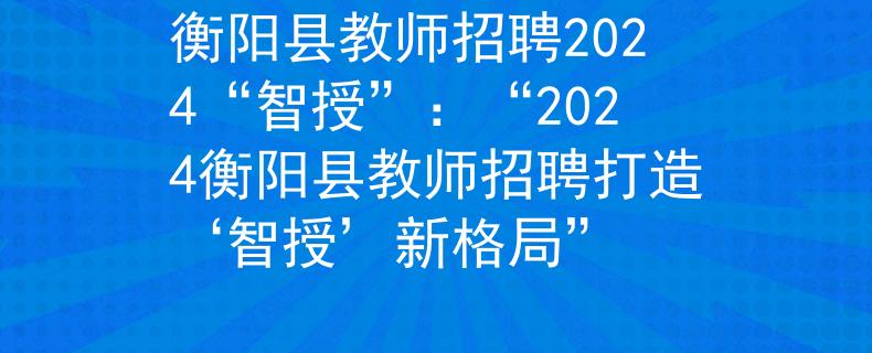 衡阳县教师招聘2024“智授”：“2024衡阳县教师招聘打造‘智授’新格局”