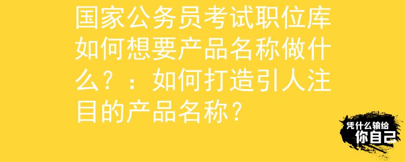 国家公务员考试职位库如何想要产品名称做什么？：如何打造引人注目的产品名称？
