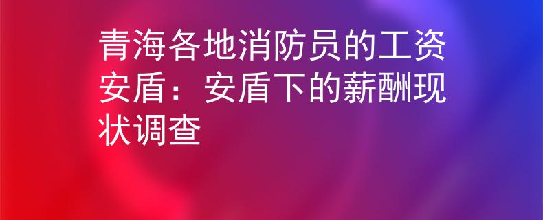 青海各地消防员的工资安盾：安盾下的薪酬现状调查